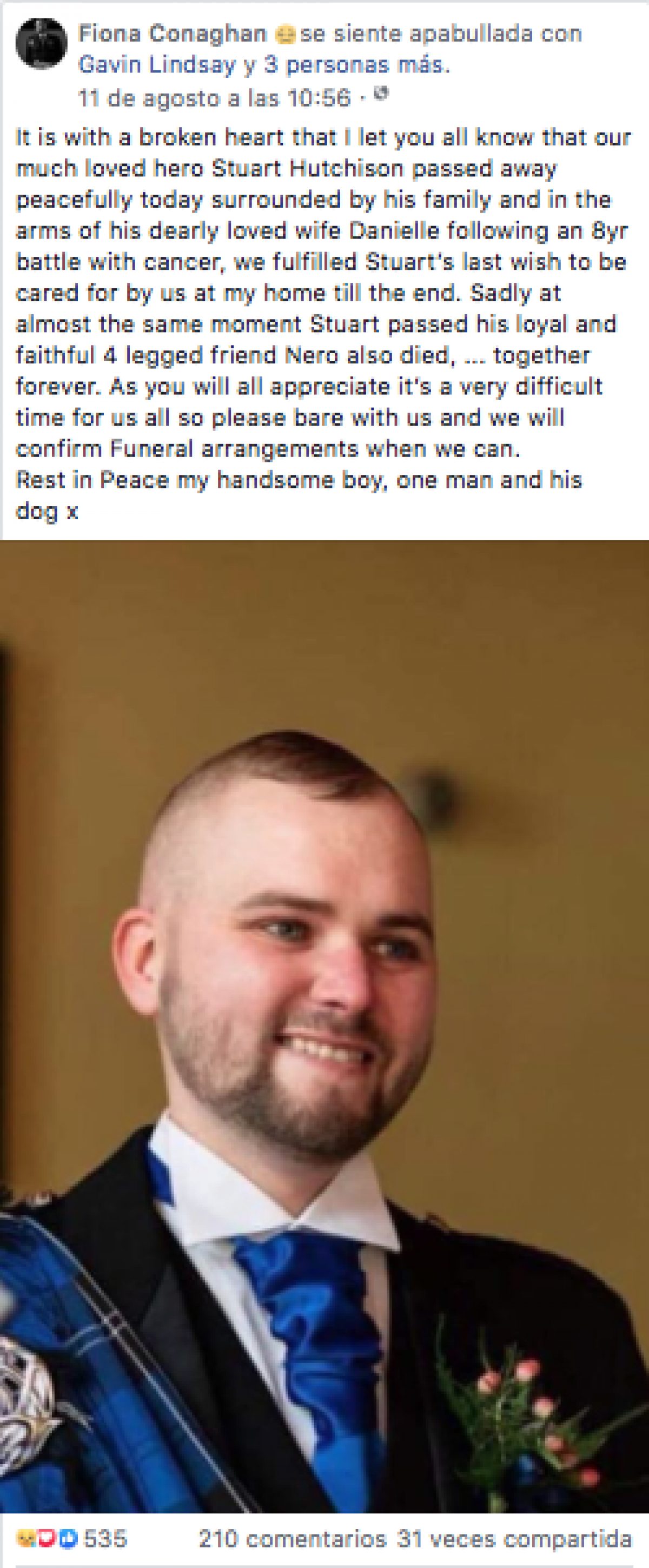 "Con el corazón roto les hago saber que nuestro muy querido héroe Stuart Hutchison falleció hoy, pacíficamente, rodeado de su familia y en los brazos de su amada esposa Danielle; después de una batalla de 8 años contra el cáncer. Cumplimos el último deseo de Stuart de ser atendido por nosotros en mi casa hasta el final. Lamentablemente, casi en el mismo momento en que Stuart falleció, su leal y fiel amigo de cuatro patas, Nero también murió. Estarán juntos para siempre", escribió la madre de Stuart.